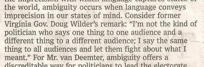 WSJ 03 March 2010, Doug Wilder quotation: "I'm not the kind of politician who says one thing to one audience and a different thing to a different audience; I say the same thing to all audiences and let them fight about what I meant."